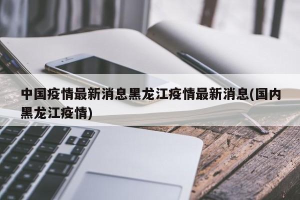 中國疫情最新消息黑龍江疫情最新消息(國內(nèi)黑龍江疫情)