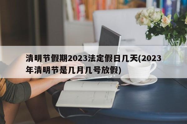 清明節(jié)假期2023法定假日幾天(2023年清明節(jié)是幾月幾號放假)