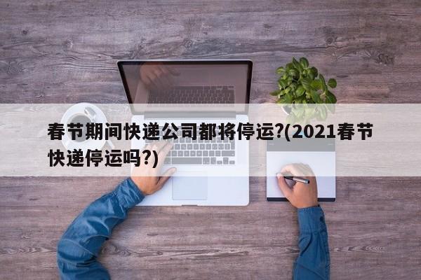 春節(jié)期間快遞公司都將停運?(2021春節(jié)快遞停運嗎?)