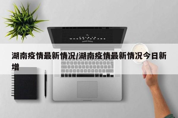 湖南疫情最新情況/湖南疫情最新情況今日新增