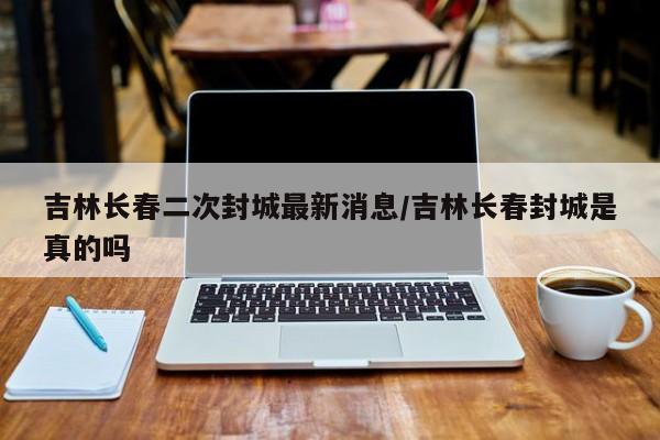 吉林長(zhǎng)春二次封城最新消息/吉林長(zhǎng)春封城是真的嗎