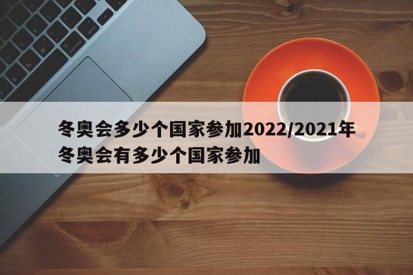 冬奧會多少個國家參加2022/2021年冬奧會有多少個國家參加