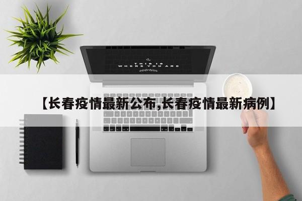 【長(zhǎng)春疫情最新公布,長(zhǎng)春疫情最新病例】