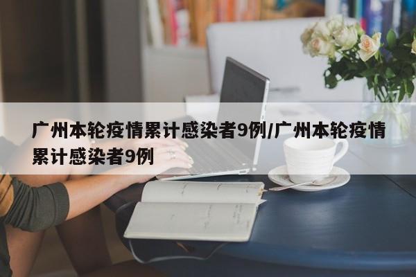 廣州本輪疫情累計(jì)感染者9例/廣州本輪疫情累計(jì)感染者9例
