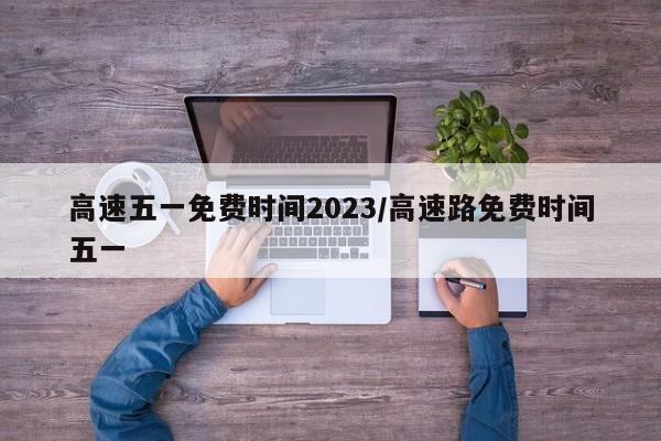高速五一免費(fèi)時(shí)間2023/高速路免費(fèi)時(shí)間五一