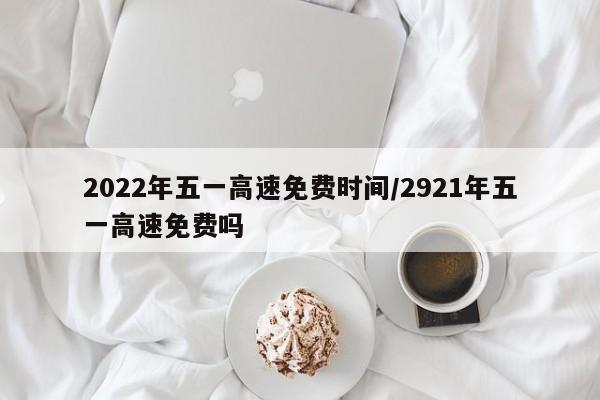 2022年五一高速免費時間/2921年五一高速免費嗎