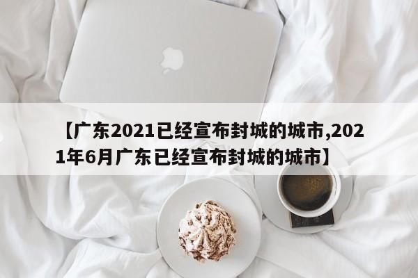 【廣東2021已經(jīng)宣布封城的城市,2021年6月廣東已經(jīng)宣布封城的城市】