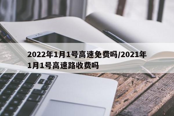 2022年1月1號(hào)高速免費(fèi)嗎/2021年1月1號(hào)高速路收費(fèi)嗎