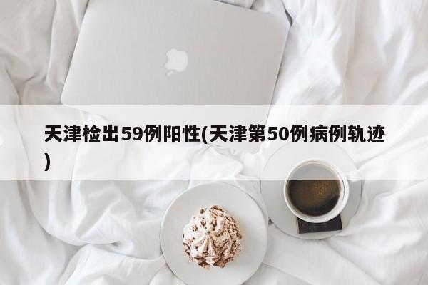 天津檢出59例陽(yáng)性(天津第50例病例軌跡)