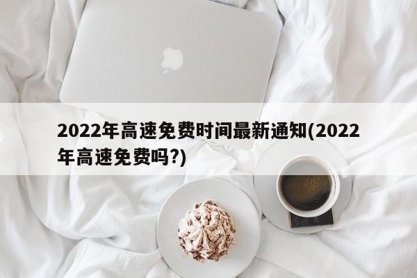 2022年高速免費(fèi)時(shí)間最新通知(2022年高速免費(fèi)嗎?)