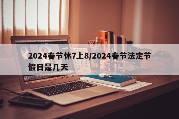 2024春節(jié)休7上8/2024春節(jié)法定節(jié)假日是幾天