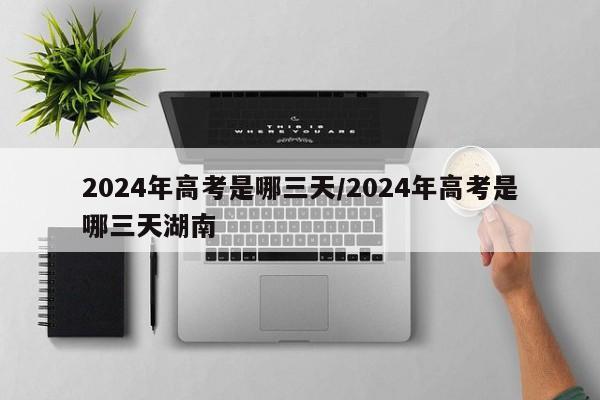 2024年高考是哪三天/2024年高考是哪三天湖南