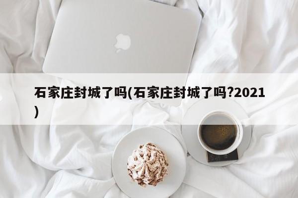 石家莊封城了嗎(石家莊封城了嗎?2021)