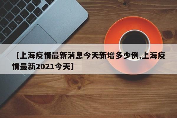 【上海疫情最新消息今天新增多少例,上海疫情最新2021今天】