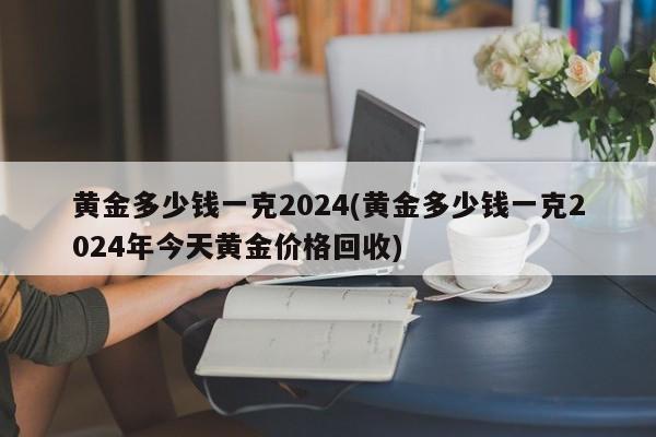 黃金多少錢一克2024(黃金多少錢一克2024年今天黃金價格回收)