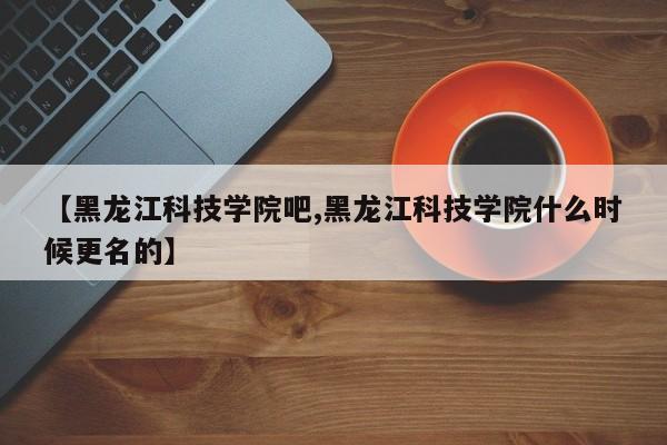 【黑龍江科技學院吧,黑龍江科技學院什么時候更名的】