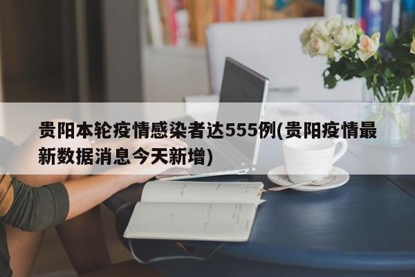 貴陽本輪疫情感染者達555例(貴陽疫情最新數(shù)據(jù)消息今天新增)