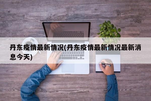 丹東疫情最新情況(丹東疫情最新情況最新消息今天)