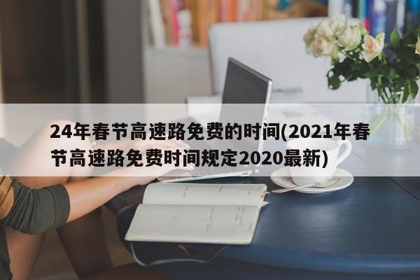24年春節(jié)高速路免費(fèi)的時(shí)間(2021年春節(jié)高速路免費(fèi)時(shí)間規(guī)定2020最新)