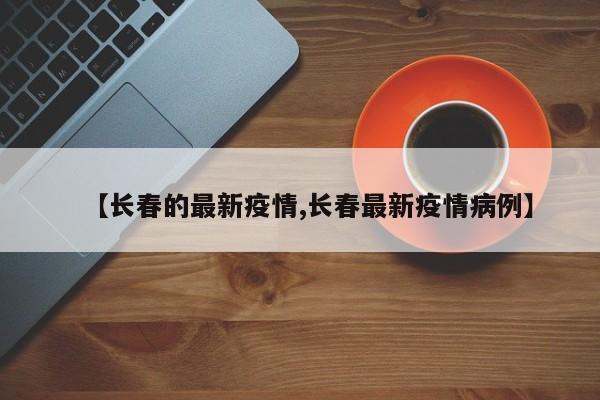 【長(zhǎng)春的最新疫情,長(zhǎng)春最新疫情病例】