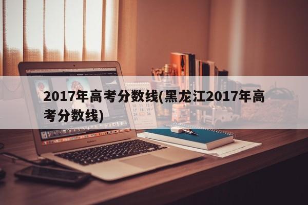 2017年高考分?jǐn)?shù)線(黑龍江2017年高考分?jǐn)?shù)線)