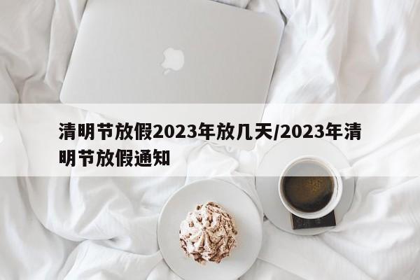 清明節(jié)放假2023年放幾天/2023年清明節(jié)放假通知