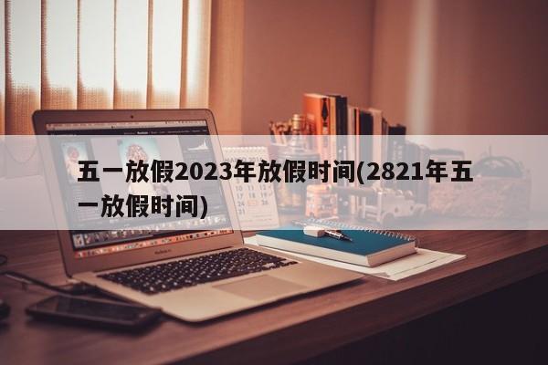 五一放假2023年放假時間(2821年五一放假時間)