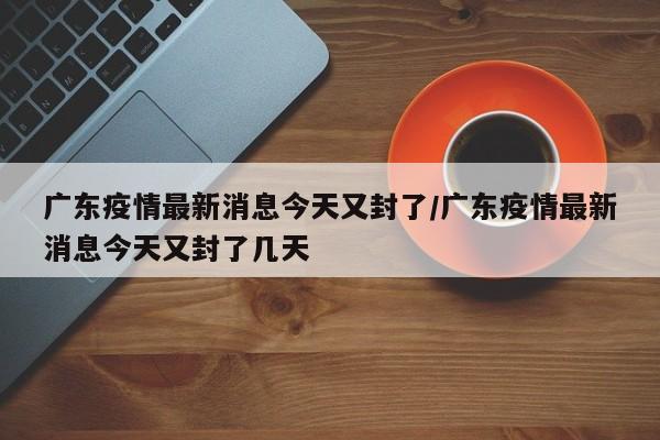 廣東疫情最新消息今天又封了/廣東疫情最新消息今天又封了幾天