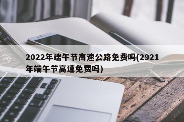 2022年端午節(jié)高速公路免費(fèi)嗎(2921年端午節(jié)高速免費(fèi)嗎)
