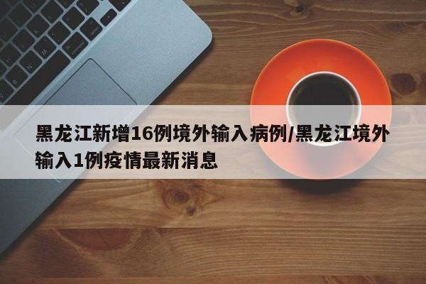 黑龍江新增16例境外輸入病例/黑龍江境外輸入1例疫情最新消息