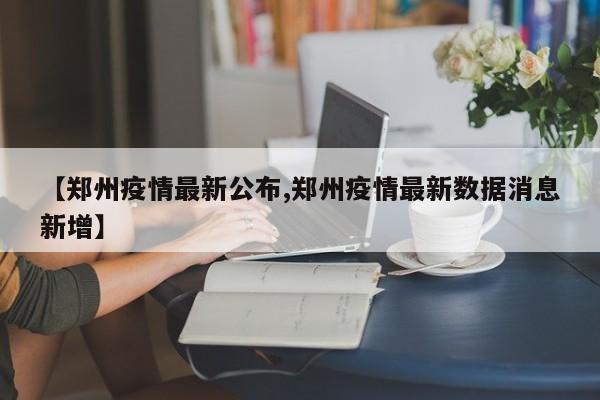 【鄭州疫情最新公布,鄭州疫情最新數(shù)據(jù)消息新增】