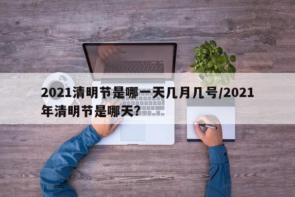 2021清明節(jié)是哪一天幾月幾號/2021年清明節(jié)是哪天?