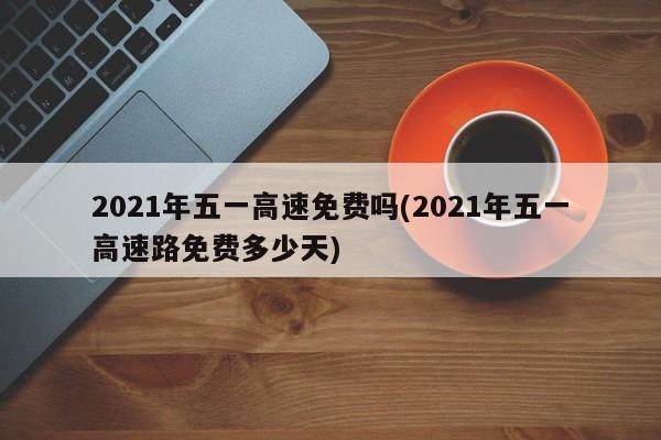 2021年五一高速免費(fèi)嗎(2021年五一高速路免費(fèi)多少天)