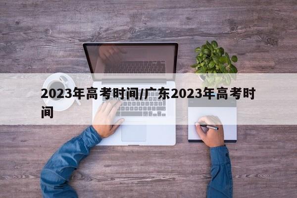 2023年高考時間/廣東2023年高考時間