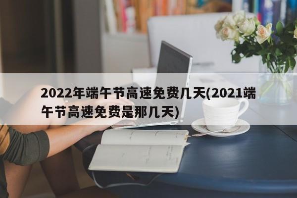 2022年端午節(jié)高速免費(fèi)幾天(2021端午節(jié)高速免費(fèi)是那幾天)