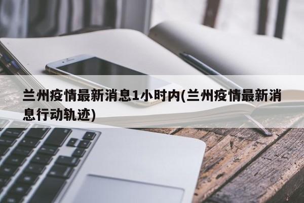 蘭州疫情最新消息1小時內(nèi)(蘭州疫情最新消息行動軌跡)