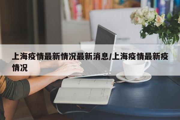 上海疫情最新情況最新消息/上海疫情最新疫情況
