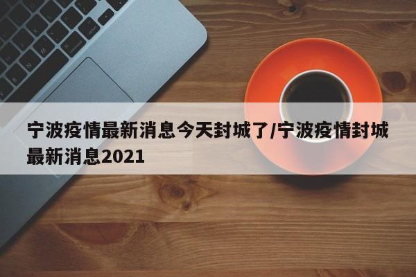 寧波疫情最新消息今天封城了/寧波疫情封城最新消息2021