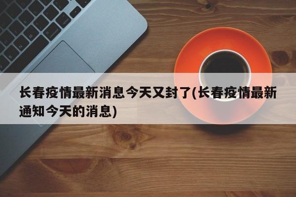 長春疫情最新消息今天又封了(長春疫情最新通知今天的消息)