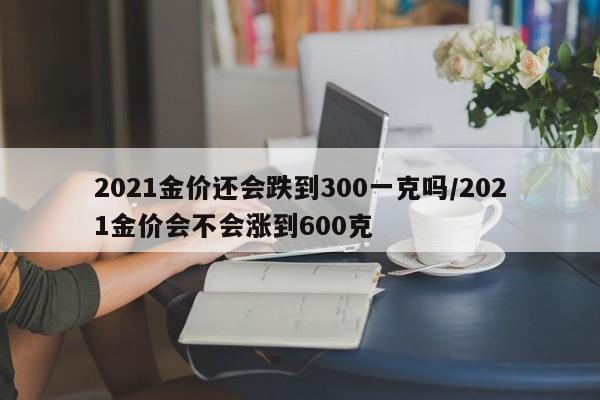 2021金價(jià)還會(huì)跌到300一克嗎/2021金價(jià)會(huì)不會(huì)漲到600克